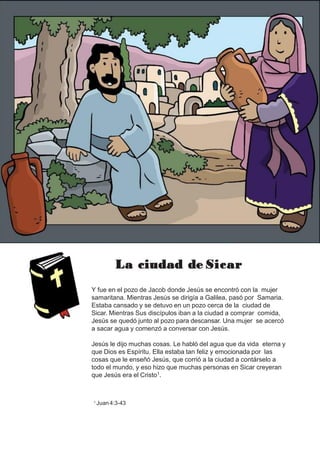 La ciudad de Sicar
Y fue en el pozo de Jacob donde Jesús se encontró con la mujer
samaritana. Mientras Jesús se dirigía a Galilea, pasó por Samaria.
Estaba cansado y se detuvo en un pozo cerca de la ciudad de
Sicar. Mientras Sus discípulos iban a la ciudad a comprar comida,
Jesús se quedó junto al pozo para descansar. Una mujer se acercó
a sacar agua y comenzó a conversar con Jesús.
Jesús le dijo muchas cosas. Le habló del agua que da vida eterna y
que Dios es Espíritu. Ella estaba tan feliz y emocionada por las
cosas que le enseñó Jesús, que corrió a la ciudad a contárselo a
todo el mundo, y eso hizo que muchas personas en Sicar creyeran
que Jesús era el Cristo1.
1 Juan 4:3-43
 