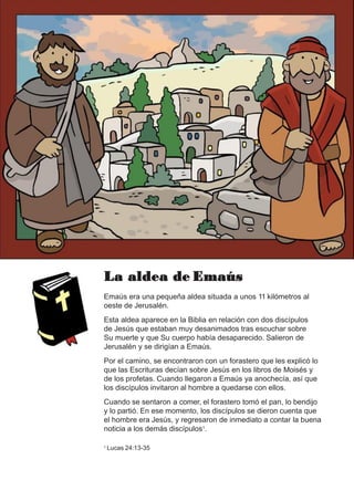 La aldea de Emaús
Emaús era una pequeña aldea situada a unos 11 kilómetros al
oeste de Jerusalén.
Esta aldea aparece en la Biblia en relación con dos discípulos
de Jesús que estaban muy desanimados tras escuchar sobre
Su muerte y que Su cuerpo había desaparecido. Salieron de
Jerusalén y se dirigían a Emaús.
Por el camino, se encontraron con un forastero que les explicó lo
que las Escrituras decían sobre Jesús en los libros de Moisés y
de los profetas. Cuando llegaron a Emaús ya anochecía, así que
los discípulos invitaron al hombre a quedarse con ellos.
Cuando se sentaron a comer, el forastero tomó el pan, lo bendijo
y lo partió. En ese momento, los discípulos se dieron cuenta que
el hombre era Jesús, y regresaron de inmediato a contar la buena
noticia a los demás discípulos1.
1 Lucas 24:13-35
 