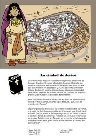 La ciudad de Jericó
Cuando los hijos de Israel se asentaron al principio en la tierra de
Canaán, Josué envió espías a la ciudad de Jericó. Después, los
israelitas marcharon alrededor de la ciudad una vez al día durante
seis días mientras los sacerdotes y el Arca del Pacto caminaban
delante de ellos. El séptimo día marcharon alrededor de la ciudad
siete veces, luego los sacerdotes tocaron los cuernos, los israelitas
gritaron y los muros de la ciudad se derrumbaron¹.
Años más tarde, durante el reinado del rey Acab se reconstruyó la
ciudad². Y fue en Jericó, muchos siglos después, que Jesús se
encontró con Zaqueo³.
El primer personaje bíblico que se nombra de esta ciudad es Rahab,
una mujer de Jericó que escondió a los dos espías que Josué había
enviado. Gracias a eso, el Señor protegió a toda su familia durante
la caída de Jericó. En el libro de Hebreos (en el Nuevo Testamento)
se elogia a Rahab por su fe⁴. También se encuentra en la lista de los
antepasados de Jesús, pues fue la madre de Boaz, el tatarabuelo
del rey David⁵.
¹ Josué 2 y 6:1-5
² 1 Reyes 16:34
³ Lucas19:1-10
⁴ Hebreos 11:30-31
⁵ Mateo 1:5-6
 