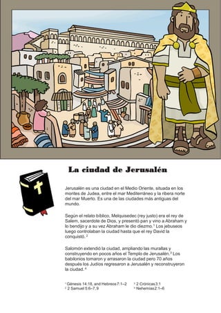 La ciudad de Jerusalén
Jerusalén es una ciudad en el Medio Oriente, situada en los
montes de Judea, entre el mar Mediterráneo y la ribera norte
del mar Muerto. Es una de las ciudades más antiguas del
mundo.
Según el relato bíblico, Melquisedec (rey justo) era el rey de
Salem, sacerdote de Dios, y presentó pan y vino a Abraham y
lo bendijo y a su vez Abraham le dio diezmo.1 Los jebuseos
luego controlaban la ciudad hasta que el rey David la
conquistó. 2
Salomón extendió la ciudad, ampliando las murallas y
construyendo en pocos años el Templo de Jerusalén.3 Los
babilonios tomaron y arrasaron la ciudad pero 70 años
después los Judíos regresaron a Jerusalén y reconstruyeron
la ciudad. 4
1 Génesis 14:18, and Hebreos7:1–2
2 2 Samuel 5:6–7,9
3 2 Crónicas3:1
4 Nehemías2:1–6
 