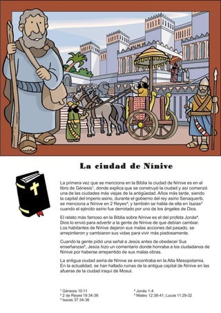 La ciudad de Nínive
La primera vez que se menciona en la Biblia la ciudad de Nínive es en el
libro de Génesis1, donde explica que se construyó la ciudad y así comenzó
una de las ciudades más viejas de la antigüedad. Años más tarde, siendo
la capital del imperio asirio, durante el gobierno del rey asirio Senaquerib,
se menciona a Nínive en 2 Reyes²; y también se habla de ella en Isaías³
cuando el ejército asirio fue derrotado por uno de los ángeles de Dios.
El relato más famoso en la Biblia sobre Nínive es el del profeta Jonás⁴.
Dios lo envió para advertir a la gente de Nínive de que debían cambiar.
Los habitantes de Nínive dejaron sus malas acciones del pasado, se
arrepintieron y cambiaron sus vidas para vivir más piadosamente.
Cuando la gente pidió una señal a Jesús antes de obedecer Sus
enseñanzas⁵, Jesús hizo un comentario donde honraba a los ciudadanos de
Nínive por haberse arrepentido de sus malas obras.
La antigua ciudad asiria de Nínive se encontraba en la Alta Mesopotamia.
En la actualidad, se han hallado ruinas de la antigua capital de Nínive en las
afueras de la ciudad iraquí de Mosul.
¹ Génesis 10:11
² 2 de Reyes 19:34-36
³ Isaías 37:34-36
⁴ Jonás 1-4
⁵ Mateo 12:38-41; Lucas 11:29-32
 