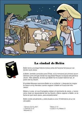 La ciudad de Belén
Belén tenía una larga historia incluso antes de hacerse famosa por ser
donde nació Jesús.
A Belén, también conocida como Efrata, se la menciona por primera vez en
Génesis como el lugar donde fue sepultada Raquel, la esposa del patriarca
Jacob1. Más adelante, se dice que Belén fue la ciudad natal de Isaí, el
padre del rey David2.
El profeta Miqueas menciona Belén en su profecía3, y después los magos
la citaron al rey Herodes cuando viajaban a Belén en busca del niño
Jesús4.
Mateo y Lucas, en sus Evangelios relatan el nacimiento de Jesús, y narran
cómo José (un descendiente del rey David) y María viajaron a Belén, en la
fecha en que nació Jesús, para empadronarse5.
Belén existe actualmente, y está situada a unos 10 kilómetros al sur de
Jerusalén.
1 Génesis 35:19 y 48:7
2 1 Samuel 17:12
3 Miqueas 5:2
4 Mateo 2:1-6
5 Lucas 2:1-4 y Mateo 2:1
 