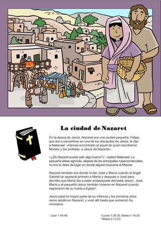 La ciudad de Nazaret
En la época de Jesús, Nazaret era una ciudad pequeña. Felipe,
que iba a convertirse en uno de los discípulos de Jesús, le dijo
a Natanael: «Hemos encontrado al aquel de quien escribieron
Moisés y los profetas, a Jesús de Nazaret».
«¿De Nazaret puede salir algo bueno?»1, replicó Natanael. La
pequeña aldea agrícola, alejada de las principales rutascomerciales,
no era la clase de lugar en donde alguien buscaría al Mesías.
Nazaret también era donde vivían José y María cuando el ángel
Gabriel se apareció primero a María y después a José para
decirles que María iba a estar embarazada del bebé Jesús2. José,
María y el pequeño Jesús también vivieron en Nazaret cuando
regresaron de su huida a Egipto3.
Jesús pasó la mayor parte de su infancia y los primeros años
como adulto en Nazaret, y vivió allí hasta que comenzó Su
ministerio.
1 Juan 1:45-46 2 Lucas 1:26-35, Mateo 1:18-25
3 Mateo 2:13-23
 