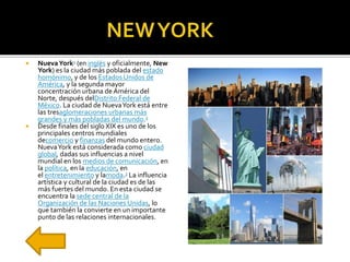 NuevaYork1 (en inglés y oficialmente, New
York) es la ciudad más poblada del estado
homónimo, y de los Estados Unidos de
América, y la segunda mayor
concentración urbana de América del
Norte, después delDistrito Federal de
México. La ciudad de NuevaYork está entre
las tresaglomeraciones urbanas más
grandes y más pobladas del mundo.2
 Desde finales del siglo XIX es uno de los
principales centros mundiales
decomercio y finanzas del mundo entero.
NuevaYork está considerada como ciudad
global, dadas sus influencias a nivel
mundial en los medios de comunicación, en
la política, en la educación, en
el entretenimiento y lamoda.3 La influencia
artística y cultural de la ciudad es de las
más fuertes del mundo. En esta ciudad se
encuentra la sede central de la
Organización de las Naciones Unidas, lo
que también la convierte en un importante
punto de las relaciones internacionales.
 