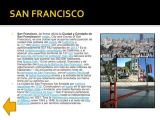  San Francisco, de forma oficial la Ciudad y Condado de
San Francisco(en inglés: City and County of San
Francisco), es una ciudad que ocupa la cuarta posición de
ciudad más poblada del estado de California y
la 13.ª deEstados Unidos, con una población de
aproximadamente 837 442 habitantes en 2013.6 Es la
única ciudad-condado consolidada de California, y al
abarcar una superficie territorial de 121 km² cuenta con
la segunda densidad de población más alta del país entre
las ciudades que superan los 200 000 habitantes,
tras Nueva York.7 Es el centro cultural, financiero y de
transportes del Área de la Bahía de San Francisco, una
aglomeración metropolitana con más de siete millones de
habitantes.8 9 Se encuentra en el extremo norte de
la península de San Francisco, con el océano Pacíficoal
oeste, la bahía homónima al este y la entrada de la bahía
al norte, por lo que solamente está conectada con tierra
firme por su extremo sur.
 La ciudad de San Francisco fue fundada por colonos
españoles en 1776. Construyeron un fuerte en lo que hoy
es el Golden Gate y fundaron una misión llamada así en
honor de Francisco de Asís.10 San Francisco perteneció
al Virreinato de la Nueva España hasta la independencia
deMéxico en 1821. Tras la Intervención estadounidense
en México entre 1845 y 1848, la ciudad y el resto de Alta
California pasaron a ser territorio estadounidense.
 