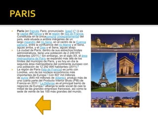  París (en francés Paris, pronunciado [paʁi] (?·i)) es
la capital deFrancia y de la región de Isla de Francia.
Constituida en la únicacomuna unidepartamental del
país, está situada a ambos márgenes de un
largo meandro del río Sena, en el centro de la Cuenca
parisina, entre la confluencia del río Marne y el Sena,
aguas arriba, y el Oise y el Sena, aguas abajo.
 La ciudad de París, dentro de sus estrechos límites
administrativos, tiene una población de 2 249 975
habitantes (2011).2 Sin embargo, en el siglo XX, el área
metropolitana de París se expandió más allá de los
límites del municipio de París, y es hoy en día la
segunda área metropolitana del continente europeo con
una población de 12 292 895 habitantes (2011).4
 La región de París (Isla de Francia) es junto con
Londres, uno de los núcleos económicos más
importantes de Europa.6 Con 607 mil millones
de euros (845 mil millones de dólares), produjo más de
una cuarta parte del Producto Interior Bruto (PIB) de
Francia en 2011.7 La Défense es el principal barrio de
negocios de Europa,8 alberga la sede social de casi la
mitad de las grandes empresas francesas, así como la
sede de veinte de las 100 más grandes del mundo.
 