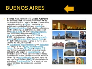  Buenos Aires, formalmente Ciudad Autónoma
de Buenos Aires (de forma abreviada CABA)
―también llamada Capital Federal por ser sede
del gobierno federalnota 1 ―,6 es una de las
veinticuatro entidades federales y capital de
la República Argentina. Está situada en la región
centro-este del país, sobre la orilla occidental
del río de la Plata, en plena llanura pampeana.
Los resultados definitivos del censo de
2010 estiman la población de la ciudad en
2 890 151 habitantes,2 y la de su aglomeración
urbana, el Aglomerado Gran Buenos Aires, en
14 391 538 habitantes;2 3siendo la mayor área
urbana del país, la segunda
de Sudamérica,Hispanoamérica y del hemisferio
sur, y una de las 20 mayores ciudades del
mundo. Es, junto a São Paulo y México, D. F.,
una de las tres ciudades latinoamericanas de
categoría alfa, según el estudio GaWC.7 La
ciudad de Buenos Aires se encuentra entre las
ciudades con mayor calidad de vida de América
Latina,8 y su renta per cápita se ubica entre las
tres más altas de la región.9 10 Es la ciudad más
visitada de América del Sur11 y la segunda con
mayor cantidad de rascacielos en dicha
región.12 13
 