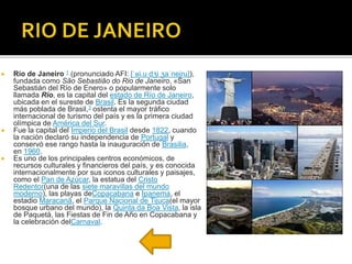  Río de Janeiro 1 (pronunciado AFI: [ˈʁi.u dʒi ʒaˈnejɾu]),
fundada como São Sebastião do Rio de Janeiro, «San
Sebastián del Río de Enero» o popularmente solo
llamada Rio, es la capital del estado de Río de Janeiro,
ubicada en el sureste de Brasil. Es la segunda ciudad
más poblada de Brasil,3 ostenta el mayor tráfico
internacional de turismo del país y es la primera ciudad
olímpica de América del Sur.
 Fue la capital del Imperio del Brasil desde 1822, cuando
la nación declaró su independencia de Portugal y
conservó ese rango hasta la inauguración de Brasilia,
en 1960.
 Es uno de los principales centros económicos, de
recursos culturales y financieros del país, y es conocida
internacionalmente por sus iconos culturales y paisajes,
como el Pan de Azúcar, la estatua del Cristo
Redentor(una de las siete maravillas del mundo
moderno), las playas deCopacabana e Ipanema, el
estadio Maracanã, el Parque Nacional de Tijuca(el mayor
bosque urbano del mundo), la Quinta da Boa Vista, la isla
de Paquetá, las Fiestas de Fin de Año en Copacabana y
la celebración delCarnaval.
 