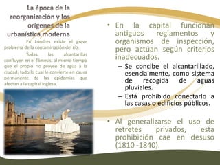 La época de la reorganización y los orígenes de la urbanística modernaEl error en los nuevos barrios obreros era más urbanístico que de edificación:InsalubridadCongestión FealdadEstas circunstancias no eran notables para las personas en aquellos tiempos.La época de la reorganización y los orígenes de la urbanística modernaLa falta de una instalación para evacuar los desechos líquidos o sólidos puede pasar inadvertida en el campo pero es fuente de graves peligros en las ciudades.Para los pequeños grupos de casas el aprovisionamiento de agua es sencillo; pero esta situación cambia en los nuevos barrios.Además, los usos industriales del agua excluyen los usos civiles. La circulación peatonal y de los carros, el juego de los niños, la cría de animales domésticos no interfieren entre sí en el campo pero la molestia es intolerable en las ciudades.Las infecciones y epidemias producidas  por estas circunstancias se difunden desde los barrios populares a los burgueses y aristocráticos.Plano de Londres, 1843