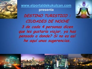 www.elportaldekukulcan.compresenta DESTINO TURISTICO :  CIUDADES DE NOCHE 3 de cada 4 personas dicen que les gustaría viajar, ya has pensado a donde? Si no es así he aquí unas sugerencias. 