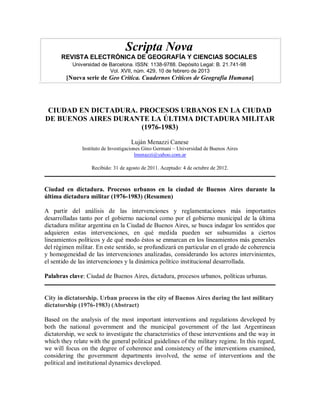 Scripta Nova
      REVISTA ELECTRÓNICA DE GEOGRAFÍA Y CIENCIAS SOCIALES
           Universidad de Barcelona. ISSN: 1138-9788. Depósito Legal: B. 21.741-98
                          Vol. XVII, núm. 429, 10 de febrero de 2013
        [Nueva serie de Geo Crítica. Cuadernos Críticos de Geografía Humana]




 CIUDAD EN DICTADURA. PROCESOS URBANOS EN LA CIUDAD
DE BUENOS AIRES DURANTE LA ÚLTIMA DICTADURA MILITAR
                      (1976-1983)

                                     Luján Menazzi Canese
               Instituto de Investigaciones Gino Germani – Universidad de Buenos Aires
                                        lmenazzi@yahoo.com.ar

                   Recibido: 31 de agosto de 2011. Aceptado: 4 de octubre de 2012.



Ciudad en dictadura. Procesos urbanos en la ciudad de Buenos Aires durante la
última dictadura militar (1976-1983) (Resumen)

A partir del análisis de las intervenciones y reglamentaciones más importantes
desarrolladas tanto por el gobierno nacional como por el gobierno municipal de la última
dictadura militar argentina en la Ciudad de Buenos Aires, se busca indagar los sentidos que
adquieren estas intervenciones, en qué medida pueden ser subsumidas a ciertos
lineamientos políticos y de qué modo éstos se enmarcan en los lineamientos más generales
del régimen militar. En este sentido, se profundizará en particular en el grado de coherencia
y homogeneidad de las intervenciones analizadas, considerando los actores intervinientes,
el sentido de las intervenciones y la dinámica político institucional desarrollada.

Palabras clave: Ciudad de Buenos Aires, dictadura, procesos urbanos, políticas urbanas.


City in dictatorship. Urban process in the city of Buenos Aires during the last military
dictatorship (1976-1983) (Abstract)

Based on the analysis of the most important interventions and regulations developed by
both the national government and the municipal government of the last Argentinean
dictatorship, we seek to investigate the characteristics of these interventions and the way in
which they relate with the general political guidelines of the military regime. In this regard,
we will focus on the degree of coherence and consistency of the interventions examined,
considering the government departments involved, the sense of interventions and the
political and institutional dynamics developed.
 