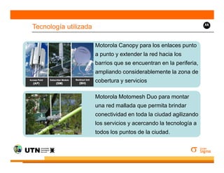 Tecnología utilizada

                       Motorola Canopy para los enlaces punto
                       a punto y extender la red hacia los
                       barrios que se encuentran en la periferia,
                       ampliando considerablemente la zona de
                       cobertura y servicios

                       Motorola Motomesh Duo para montar
                       una red mallada que permita brindar
                       conectividad en toda la ciudad agilizando
                       los servicios y acercando la tecnología a
                       todos los puntos de la ciudad.
 