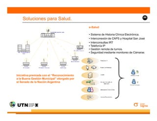 Soluciones para Salud.
                                             e-Salud

                                             • Sistema de Historia Clínica Electrónica.
                                             • Interconexión de CAPS y Hospital San José
                                             • Interconsultas IRT
                                             • Telefonía IP
                                             • Gestión remota de turnos.
                                             • Seguridad mediante monitoreo de Cámaras




Iniciativa premiada con el “Reconocimiento
a la Buena Gestión Municipal” otorgado por
el Senado de la Nación Argentina
 