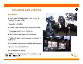 Soluciones para Gobierno.
e-Goverment

• Centro Integral de Monitoreo (Video Vigilancia)
 Tracking Vehicular (AVL)

• Mapa del delito (GIS)

• CEMAV Centro de atención al vecino (reclamos)

• Acceso publico a Internet Hot Zones

• CAPI centros de acceso publico a internet

• Portales de gobierno comunicación directa con el
ciudadano

• Control de Tránsito Asistido/Gestión Multas Online

• Sistema Municipal de Alarma

• Control de Obras OnLine

• CCTV Sectorizado (Vecinos Financian Cámaras)
 