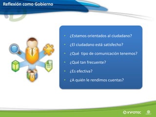 • ¿Estamos orientados al ciudadano?
• ¿El ciudadano está satisfecho?
• ¿Qué tipo de comunicación tenemos?
• ¿Qué tan frecuente?
• ¿Es efectiva?
• ¿A quién le rendimos cuentas?
Reflexión como Gobierno
 