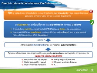 A través del uso estratégico de los recursos gubernamentales
Para que el dueño de esta organización obtenga las ganancias de su inversión en términos de
impacto socioeconómico
Directriz primaria de la Innovación Gubernamental
El ciudadano es el dueño de esta organización llamada Gobierno
→ El ciudadano invirtió en nosotros la confianza para dirigir esta organización
→ Nuestra misión es maximizar esa inversión hecha (confianza) más la que seguirá
haciendo los próximos años (impuestos)
No se trata de que el ciudadano es nuestro cliente más importante y que nos dedicamos a
generarle el mayor valor en los servicios de gobierno
→ Oportunidades de empleo
→ Mejor educación y salud
→ Más y mejores vialidades
→ Más y mejor alumbrado
→ Mejores servicios de agua
→ + . . .
¿Cómo?
 