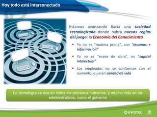 Hoy todo está interconectado
Estamos avanzando hacia una sociedad
tecnologizada donde habrá nuevas reglas
del juego: la Economía del Conocimiento
 Ya no es “materia prima”, son “insumos +
información”
 Ya no es “mano de obra”, es “capital
intelectual”
 Los empleados no se conforman con el
aumento, quieren calidad de vida
La tecnología se usa en todos los procesos humanos, y mucho más en los
administrativos, como el gobierno
 