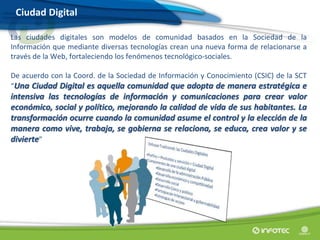 Las ciudades digitales son modelos de comunidad basados en la Sociedad de la
Información que mediante diversas tecnologías crean una nueva forma de relacionarse a
través de la Web, fortaleciendo los fenómenos tecnológico-sociales.
De acuerdo con la Coord. de la Sociedad de Información y Conocimiento (CSIC) de la SCT
“Una Ciudad Digital es aquella comunidad que adopta de manera estratégica e
intensiva las tecnologías de información y comunicaciones para crear valor
económico, social y político, mejorando la calidad de vida de sus habitantes. La
transformación ocurre cuando la comunidad asume el control y la elección de la
manera como vive, trabaja, se gobierna se relaciona, se educa, crea valor y se
divierte”
Ciudad Digital
 