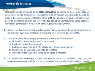 Internet de las cosas
Una visión desde el mundo de la Web semántica, se centra en hacer que todas las
cosas (no sólo las electrónicas, inteligentes o RFID) tengan una dirección basada en
alguno de los protocolos existentes, como URI. Los objetos, las cosas, no conversan,
pero de esta forma podrían ser referenciados por otros agentes, tales como potentes
servidores centralizados que actúen para sus propietarios humanos.
1. Internet de las cosas creará oportunidades y la combinación de mayores beneficios y
bajos costes ayudará a empresas e industrias en el intervalo 2013 de 2022.
2. Los 5 principales factores que alimentan a Internet de las Cosas son:
a) Utilización de activos (reducción de costes)
b) Productividad de los empleados
c) Cadena de aprovisionamiento y logística (eliminación de gastos)
d) Experiencia de usuarios (aumento de clientes)
e) Innovación (reducción del tiempo de llegada al mercado)
3. Las tendencias tecnológicas, que incluyen la nube, la movilidad, Big data, el
incremento de capacidad de proceso, y las económicas están dirigiendo la economía.
 