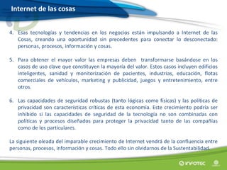 4. Esas tecnologías y tendencias en los negocios están impulsando a Internet de las
Cosas, creando una oportunidad sin precedentes para conectar lo desconectado:
personas, procesos, información y cosas.
5. Para obtener el mayor valor las empresas deben transformarse basándose en los
casos de uso clave que constituyen la mayoría del valor. Estos casos incluyen edificios
inteligentes, sanidad y monitorización de pacientes, industrias, educación, flotas
comerciales de vehículos, marketing y publicidad, juegos y entretenimiento, entre
otros.
6. Las capacidades de seguridad robustas (tanto lógicas como físicas) y las políticas de
privacidad son características críticas de esta economía. Este crecimiento podría ser
inhibido si las capacidades de seguridad de la tecnología no son combinadas con
políticas y procesos diseñados para proteger la privacidad tanto de las compañías
como de los particulares.
La siguiente oleada del imparable crecimiento de Internet vendrá de la confluencia entre
personas, procesos, información y cosas. Todo ello sin olvidarnos de la Sustentabilidad.
Internet de las cosas
 