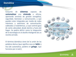 Domótica
Conjunto de sistemas capaces de
automatizar una vivienda u oficina,
aportando servicios de gestión energética,
seguridad, bienestar y comunicación, y que
pueden estar integrados por medio de redes
interiores y exteriores de comunicación,
cableadas o inalámbricas, y cuyo control goza
de cierta ubicuidad, desde dentro y fuera del
hogar. Se podría definir como la integración
de la tecnología en el diseño inteligente de un
recinto cerrado.
El término domótica viene de la unión de las
palabras domus (que significa casa en latín) y
tica (de automática, palabra en griego, 'que
funciona por sí sola').
 