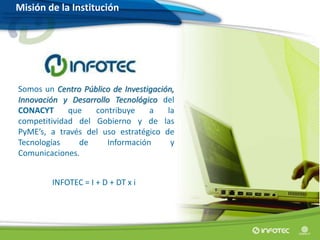 Somos un Centro Público de Investigación,
Innovación y Desarrollo Tecnológico del
CONACYT que contribuye a la
competitividad del Gobierno y de las
PyME’s, a través del uso estratégico de
Tecnologías de Información y
Comunicaciones.
INFOTEC = I + D + DT x i
Misión de la Institución
 