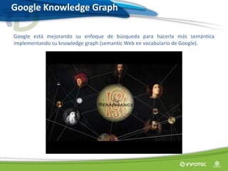 Google Knowledge Graph
Google está mejorando su enfoque de búsqueda para hacerla más semántica
implementando su knowledge graph (semantic Web en vocabulario de Google).
 