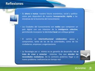 Reflexiones
• Es ahora o nunca: nuestro futuro económico, social y político
como país dependerá de nuestra incorporación rápida a las
iniciativas de la Economía del Conocimiento
• Las Ciudades del Conocimiento son nodos que componen un
país digital con uso intensivo de la inteligencia colectiva,
permitiendo incorporar la identidad local con enfoque global
• El camino es interinstitucional colaborativo: apoyo y
compromiso, tanto de las de las autoridades, como de los
ciudadanos, empresas y organizaciones
• La Tecnología por si misma no es garantía de desarrollo: no se
trata de crear y conectar sistemas. Hay que atender las
necesidades ciudadanas. De lo contrario podemos llegar a un
nuevo problema: ineficiencias en tiempo real
 