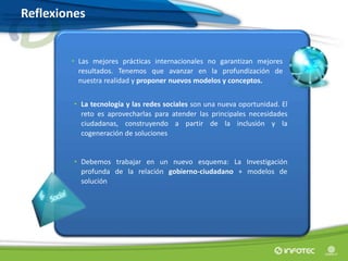 • Las mejores prácticas internacionales no garantizan mejores
resultados. Tenemos que avanzar en la profundización de
nuestra realidad y proponer nuevos modelos y conceptos.
• La tecnología y las redes sociales son una nueva oportunidad. El
reto es aprovecharlas para atender las principales necesidades
ciudadanas, construyendo a partir de la inclusión y la
cogeneración de soluciones
• Debemos trabajar en un nuevo esquema: La Investigación
profunda de la relación gobierno-ciudadano + modelos de
solución
Reflexiones
 