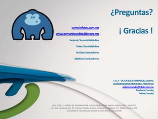 D.R. © 2012, FONDO DE INFORMACIÓN Y DOCUMENTACIÓN PARA LA INDUSTRIA – INFOTEC
Av. San Fernando, No. 37, Colonia Toriello Guerra, Delegación Tlalpan, C.P. 14050, México, D.F
Se prohíbe la reproducción parcial o total de este documento
¿Preguntas?
¡ Gracias !
LSCA VICTORJESUSHERNANDEZSALINAS
COORDINADORDESERVICIOSAPRODUCTO
victor.hernandez@infotec.com.mx
Facebook/hersalvj
Twitter/hersalvj
www.infotec.com.mx
www.semanticwebbuilder.org.mx
Facebook/SemanticWebBuilder
Twitter/SemWebBuilder
YouTube/semiusinforma
SlideShare/semiusinforma
 