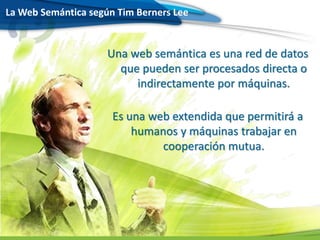La Web Semántica según Tim Berners Lee
Una web semántica es una red de datos
que pueden ser procesados directa o
indirectamente por máquinas.
Es una web extendida que permitirá a
humanos y máquinas trabajar en
cooperación mutua.
 