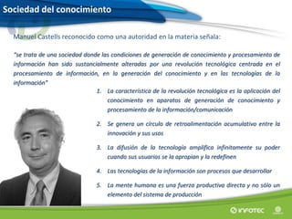 Sociedad del conocimiento
Manuel Castells reconocido como una autoridad en la materia señala:
“se trata de una sociedad donde las condiciones de generación de conocimiento y procesamiento de
información han sido sustancialmente alteradas por una revolución tecnológica centrada en el
procesamiento de información, en la generación del conocimiento y en las tecnologías de la
información”
1. La característica de la revolución tecnológica es la aplicación del
conocimiento en aparatos de generación de conocimiento y
procesamiento de la información/comunicación
2. Se genera un círculo de retroalimentación acumulativo entre la
innovación y sus usos
3. La difusión de la tecnología amplifica infinitamente su poder
cuando sus usuarios se la apropian y la redefinen
4. Las tecnologías de la información son procesos que desarrollar
5. La mente humana es una fuerza productiva directa y no sólo un
elemento del sistema de producción
 