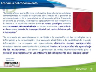Economía del conocimiento
“Es común afirmar que la diferencia en el nivel de desarrollo de las sociedades
contemporáneas, ha dejado de explicarse sólo a través de la posesión de
recursos naturales o de la capacidad de su infraestructura física. El aumento
en el ritmo de creación, acumulación y aprovechamiento del conocimiento,
ha llevado a las sociedades actuales hacia un nuevo paradigma conocido
como economía del conocimiento: un sistema en el cual el conocimiento
es la verdadera esencia de la competitividad y el motor del desarrollo
a largo plazo.”
“La economía del conocimiento no se limita a la revolución en las tecnologías de la
información y la comunicación, ni al comercio electrónico o la posibilidad de trasmitir
información… La economía del conocimiento demanda nuevas competencias
vinculadas con las necesidades de la sociedad, involucra la capacidad de aprendizaje
de las instituciones… así como la generación de redes interinstitucionales para la
solución de problemas y el uso intensivo del conocimiento en el espacio social.”
Dante Avaro
Agosto 2006
 