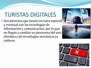 TURISTAS DIGITALES
 Son personas que tienen un trato especial
y eventual con las tecnologías de
información y comunicación, por lo que
no llegan a cambiar su panorama del uno
obsoleto y de tecnologías mecánicas ya
caducas
 