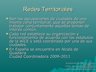 Redes Territoriales
 Son las agrupaciones de ciudades de una
  misma zona territorial, que se proponen
  trabajar conjuntamente aquellos temas de
  interés común.
 Cada red establece su organización y
  funcionamiento de acuerdo con los estatutos
  de la AICE y está coordinada por una de sus
  ciudades.
 En España se encuentra en Alcala de
  Guadaira
  Ciudad Coordinadora 2009-2011
                                Ayuntamiento de Alcalá de Guadaíra
                                                     Juan Abad, 27
                               41500 - Alcalá de Guadaíra (España)
                                             Tel. +34 954 97 92 07
                              e-mail: recealcala@alcalaguadaira.org
 