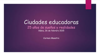 Ciudades educadoras
25 años de sueños y realidades
Xàbia, 26 de febrero 2015
Carmen Maestro
 