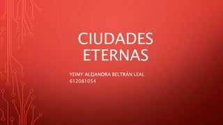 CIUDADES
ETERNAS
YEIMY ALEJANDRA BELTRÁN LEAL
612081054
 