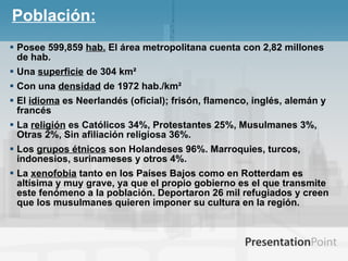 Población: Posee 599,859  hab.  El área metropolitana cuenta con 2,82 millones de hab.   Una  superficie  de 304 km²  Con una  densidad  de 1972 hab./km² El  idioma  es Neerlandés (oficial); frisón, flamenco, inglés, alemán y francés La  religión  es Católicos 34%, Protestantes 25%, Musulmanes 3%, Otras 2%, Sin afiliación religiosa 36%. Los  grupos étnicos  son Holandeses 96%. Marroquies, turcos, indonesios, surinameses y otros 4%. La  xenofobia  tanto en los Países Bajos como en Rotterdam es altísima y muy grave, ya que el propio gobierno es el que transmite este fenómeno a la población. Deportaron 26 mil refugiados y creen que los musulmanes quieren imponer su cultura en la región. 