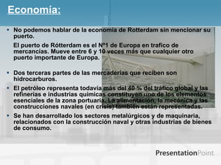 Economía: No podemos hablar de la economía de Rotterdam sin mencionar su puerto.  El puerto de Rótterdam es el Nº1 de Europa en trafico de mercancías. Mueve entre 6 y 10 veces más que cualquier otro puerto importante de Europa. Dos terceras partes de las mercaderías que reciben son hidrocarburos.  El petróleo representa todavía más del 40 % del tráfico global y las refinerías e industrias químicas constituyen uno de los elementos esenciales de la zona portuaria. La alimentación, la mecánica y las construcciones navales (en crisis) también están representadas. Se han desarrollado los sectores metalúrgicos y de maquinaria, relacionados con la construcción naval y otras industrias de bienes de consumo.  