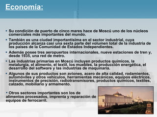 Economía: Su condición de puerto de cinco mares hace de Moscú uno de los núcleos comerciales más importantes del mundo. También es una ciudad importantísima en el sector industrial, cuya producción alcanza casi una sexta parte del volumen total de la industria de los países de la Comunidad de Estados Independientes.   Además posee tres aeropuertos internacionales, nueve estaciones de tren y, desde 1935, una red de metro. Las industrias primarias en Moscú incluyen productos químicos, la metalurgia, el alimento, el textil, los muebles, la producción energética, el desarrollo del software y las industrias de maquinaria. Algunos de sus productos son aviones, acero de alta calidad, rodamientos, automóviles y otros vehículos, herramientas mecánicas, equipos eléctricos, instrumentos de precisión, radiotransmisores, productos químicos, textiles, calzado, mobiliario y armamento.  Otros sectores importantes son los de alimentos procesados, imprenta y reparación de equipos de ferrocarril.   
