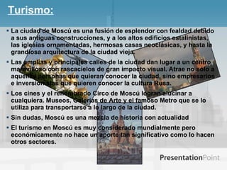 Turismo: La ciudad de Moscú es una fusión de esplendor con fealdad debido a sus antiguas construcciones, y a los altos edificios estalinistas, las iglesias ornamentadas, hermosas casas neoclásicas, y hasta la grandiosa arquitectura de la ciudad vieja. Las amplias y principales calles de la ciudad dan lugar a un centro maravilloso con rascacielos de gran impacto visual. Atrae no sólo a aquellas personas que quieran conocer la ciudad, sino empresarios e inversionistas que quieren conocer la cultura Rusa. Los cines y el renombrado Circo de Moscú logran alucinar a cualquiera. Museos, Galerías de Arte y el famoso Metro que se lo utiliza para transportarse a lo largo de la ciudad. Sin dudas, Moscú es una mezcla de historia con actualidad  El turismo en Moscú es muy considerado mundialmente pero económicamente no hace un aporte tan significativo como lo hacen otros sectores. 