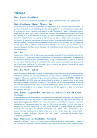ITINERARIO
Día 1. España - Casablanca
Salida en vuelo hacia Casablanca desde Madrid. Llegada y traslado al hotel. Cena y Alojamiento.
Día 2. Casablanca – Rabat – Meknes – Fez
Desayuno y visita de la ciudad comenzando por el Boulevard de la Corniche, el paseo marítimo y la
carretera de la costa, por donde se llega a Anfa, distinguido barrio que destaca por sus lujosas villas.
El recorrido nos llevara hacia los exteriores de la gran Mezquita de Hassan II (opcionalmente se
podrá visitar el interior de la misma). Se trata del momento más representativo del siglo XX. Salida
por carretera a la ciudad Imperial de Rabat. Su visita comienza por el Palacio Real, "Dar el
Makhzen". Posteriormente se visitará la Kasbah de los Udaya. Continuación al Mausoleo de
Mohamed V, la Mezquita inacabada y la Torre de Hassan. Atravesamos fértiles valles hasta llegar a
Meki-nez (Meknes). Visita de la Imperial Meknes comenzando por sus murallas, con sus magníficas
puertas como: Bab el Mansur. Continuación al estanque del Agdal. La visita termina en el
Mausoleo-Mezquita de Muley Ismail. Llegada a la ciudad espiritual y cultural de Marruecos: Fez.
Cena y alojamiento.
Día 3. Fez
Desayuno en el hotel. Visita de día completo de la ciudad, declarada "Patrimonio Cultural Universal"
por la UNESCO. Comenzamos por los exteriores del Dar el Makhzen (Palacio Real). Atravesaremos
el barrio de los andalusíes para posterior-mente y ya a pie, recorrer plazas y calles de la medina,
con sus zocos. Visita del interior de La Medersa Bou Inania, antigua escuela coránica. Continuamos
por la ensortijada medina de Fez, disfrutando de un ambiente que solo en esta ciudad se puede
encontrar. Cena y alojamiento en el hotel
Día 4. Fez-Midelt – Erfoud
Salida atravesando las suaves montañas del Medio-Atlas, hasta llegar a la ciudad de Midelt, tiempo
libre para el almuerzo (no incluido).Continuamos por una bella ruta impregnada de vida berebere.
Llegada a Erfoud, en los limites del gran desierto del Sahara. Alojamiento.OPCION NOCHE EN
LAS DUNAS DEL SAHARA. Este día puede disfrutar de la opcion de pasar la noche en las Dunas
del Sahara. Al llegar a Erfoud. En un Vehículo Todo-Terreno 4x4 nos dirigimos durante 30 minutos
por pistas de amplios horizontes a las altas dunas de Merzouga, donde pasaran la noche en típicas
Kjaimas Bereberes.Cena en el propio Campamento. Al dia siguiente y tras ver amanecer
regresaremos a Erfoud.
Día 5. Erfoud - Gargantas Del Todra - Ruta De Las Kasbahs - Kella M’ Gouna -
Ouarzazate
A primera hora podrán experimentar (opcionalmente) la gratificante experiencia de presenciar el
amanecer sobre las dunas del Sahara. A continuación visitaremos otro lugar que la naturaleza nos
regala "Las Gargantas del Todra": el río Todra, para salvar la montaña discurre por un estrecho
desfiladero con paredes verticales de más de 300 metros de altura. Tiempo libre para el
almuerzo (no incluido). Salida hacia "La Ruta de las Kasbahs". Con este nombre se conoce al
recorrido por una serie de fortalezas construidas en adobe rojo, franqueadas por
cuatro torretas, constituyendo un bello paraje junto a los verdes oasis que las circundan.
Salimos a Kella M´Gouna, famoso por sus rosas y perfumes. Continuamos hasta
Ouarzazate. Alojamiento.
Día 6. Ouarzazate - Ait Ben Haddou - Marrakech
Visita de"La Kasbah Taourirt", en otros tiempos residencia del pachá de Marrakech, y desde la
que se observan bellas vistas del valle del Draa. Conti- nuación a uno de los puntos fuertes del viaje,
 