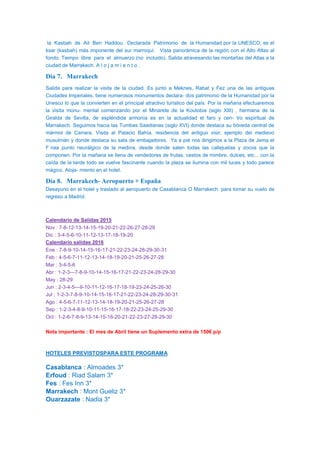 la Kasbah de Ait Ben Haddou. Declarada Patrimonio de la Humanidad por la UNESCO, es el
ksar (kasbah) más imponente del sur marroquí. Vista panorámica de la región con el Alto Atlas al
fondo. Tiempo libre para el almuerzo (no incluido). Salida atravesando las montañas del Atlas a la
ciudad de Marrakech. A l o j a m i e n t o .
Día 7. Marrakech
Salida para realizar la visita de la ciudad. Es junto a Meknes, Rabat y Fez una de las antiguas
Ciudades Imperiales, tiene numerosos monumentos declara- dos patrimonio de la Humanidad por la
Unesco lo que la convierten en el principal atractivo turístico del país. Por la mañana efectuaremos
la visita monu- mental comenzando por el Minarete de la Koutobia (siglo XIII) , hermana de la
Giralda de Sevilla, de espléndida armonía es en la actualidad el faro y cen- tro espiritual de
Marrakech. Seguimos hacia las Tumbas Saadianas (siglo XVI) donde destaca su bóveda central de
mármol de Carrara. Visita al Palacio Bahía, residencia del antiguo visir, ejemplo del medievo
musulmán y donde destaca su sala de embajadores. Ya a pié nos dirigimos a la Plaza de Jema el
F´naa punto neurálgico de la medina, desde donde salen todas las callejuelas y zocos que la
componen. Por la mañana se llena de vendedores de frutas, cestos de mimbre, dulces, etc... con la
caída de la tarde todo se vuelve fascinante cuando la plaza se ilumina con mil luces y todo parece
mágico. Aloja- miento en el hotel.
Día 8. Marrakech- Aeropuerto + España
Desayuno en el hotel y traslado al aeropuerto de Casablanca O Marrakech para tomar su vuelo de
regreso a Madrid.
Calendario de Salidas 2015
Nov : 7-8-12-13-14-15-19-20-21-22-26-27-28-29
Dic : 3-4-5-6-10-11-12-13-17-18-19-20
Calendario salidas 2016
Ene : 7-8-9-10-14-15-16-17-21-22-23-24-28-29-30-31
Feb : 4-5-6-7-11-12-13-14-18-19-20-21-25-26-27-28
Mar : 3-4-5-6
Abr : 1-2-3—7-8-9-10-14-15-16-17-21-22-23-24-28-29-30
May : 28-29
Jun : 2-3-4-5—9-10-11-12-16-17-18-19-23-24-25-26-30
Jul : 1-2-3-7-8-9-10-14-15-16-17-21-22-23-24-28-29-30-31
Ago : 4-5-6-7-11-12-13-14-18-19-20-21-25-26-27-28
Sep : 1-2-3-4-8-9-10-11-15-16-17-18-22-23-24-25-29-30
Oct : 1-2-6-7-8-9-13-14-15-16-20-21-22-23-27-28-29-30
Nota importante : El mes de Abril tiene un Suplemento extra de 150€ p/p
HOTELES PREVISTOSPARA ESTE PROGRAMA
Casablanca : Almoades 3*
Erfoud : Riad Salam 3*
Fes : Fes Inn 3*
Marrakech : Mont Gueliz 3*
Ouarzazate : Nadia 3*
 