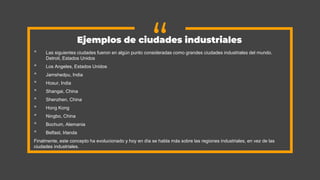 “
• Las siguientes ciudades fueron en algún punto consideradas como grandes ciudades industriales del mundo.
Detroit, Estados Unidos
• Los Angeles, Estados Unidos
• Jamshedpu, India
• Hosur, India
• Shangai, China
• Shenzhen, China
• Hong Kong
• Ningbo, China
• Bochum, Alemania
• Belfast, Irlanda
Finalmente, este concepto ha evolucionado y hoy en día se habla más sobre las regiones industriales, en vez de las
ciudades industriales.
Ejemplos de ciudades industriales
 