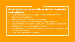 • Múltiples fabricas, muchas veces complementarias entre sí.
• Altos niveles de polusión.
• Alta concentración de industrias pesadas.
• Robustos sistemas de transporte de carga y pasajeros.
• Especialización en un sector o industrias i.e. petroleo, automóviles,
plásticos, hierro y acero, electrónicos, etc.
• Los trabajadores se especializan en las actividades industriales o en
actividades auxiliares.
• Cuenta con transporte intermodal.
4
Principales características de las ciudades
industriales
 