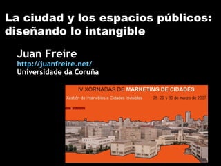 La ciudad y los espacios públicos: diseñando lo intangible Juan Freire http://juanfreire.net/ Universidade da Coruña 