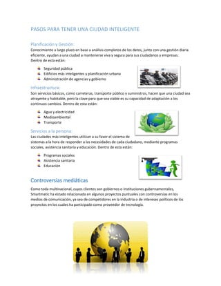 PASOS PARA TENER UNA CIUDAD INTELIGENTE 
Planificación y Gestión: 
Conocimiento a largo plazo en base a análisis completos de los datos, junto con una gestión diaria eficiente, ayudan a una ciudad a mantenerse viva y segura para sus ciudadanos y empresas. Dentro de esta están: 
Seguridad pública 
Edificios más inteligentes y planificación urbana 
Administración de agencias y gobierno 
Infraestructura: 
Son servicios básicos, como carreteras, transporte público y suministros, hacen que una ciudad sea atrayente y habitable, pero la clave para que sea viable es su capacidad de adaptación a los continuos cambios. Dentro de esta están: 
Agua y electricidad 
Medioambiental 
Transporte 
Servicios a la persona: 
Las ciudades más inteligentes utilizan a su favor el sistema de sistemas a la hora de responder a las necesidades de cada ciudadano, mediante programas sociales, asistencia sanitaria y educación. Dentro de esta están: 
Programas sociales 
Asistencia sanitaria 
Educación 
Controversias mediáticas 
Como toda multinacional, cuyos clientes son gobiernos o instituciones gubernamentales, Smartmatic ha estado relacionada en algunos proyectos puntuales con controversias en los medios de comunicación, ya sea de competidores en la industria o de intereses políticos de los proyectos en los cuales ha participado como proveedor de tecnología. 
 