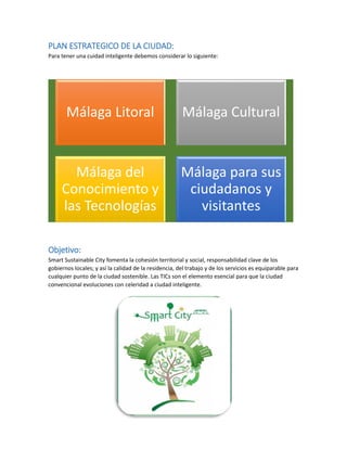 PLAN ESTRATEGICO DE LA CIUDAD: 
Para tener una cuidad inteligente debemos considerar lo siguiente: 
Objetivo: 
Smart Sustainable City fomenta la cohesión territorial y social, responsabilidad clave de los gobiernos locales; y así la calidad de la residencia, del trabajo y de los servicios es equiparable para cualquier punto de la ciudad sostenible. Las TICs son el elemento esencial para que la ciudad convencional evoluciones con celeridad a ciudad inteligente. 
Málaga Litoral 
Málaga Cultural 
Málaga del Conocimiento y las Tecnologías 
Málaga para sus ciudadanos y visitantes 