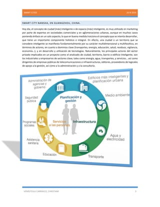 SMART CITIES 26-8-2014 
VERÁSTEGUI CARRASCO, CHRISTIAM 3 
SMART CITY NANSHA, EN GUANGZHOU, CHINA. 
Hoy día, el concepto de ciudad (más) inteligente o de espacio (más) inteligente, es muy utilizado en marketing por parte de expertos en sociedades comerciales y en aglomeraciones urbanas, aunque en muchos casos poniendo énfasis en un solo aspecto, lo que en buena medida traiciona el concepto que se intenta desarrollar, que tiene un importante componente holístico e integral. En efecto, una ciudad o un territorio que se considere inteligente se manifiesta fundamentalmente por su carácter multidimensional y multifacético, en términos de actores, en cuanto a dominios clave (transportes, energía, educación, salud, residuos, vigilancia, economía…), y en desarrollo y utilización de tecnologías. Naturalmente, los principales actores del sector privado implicados en un proyecto como el analizado de ciudad, territorio, barrio o edificio inteligente, son los industriales y empresarios de sectores clave, tales como energía, agua, transportes, y servicios… así como dirigentes de empresas públicas de telecomunicaciones e infraestructuras, editores, proveedores de logicales de apoyo a la gestión, así como a la administración y a la consultoría. 
 