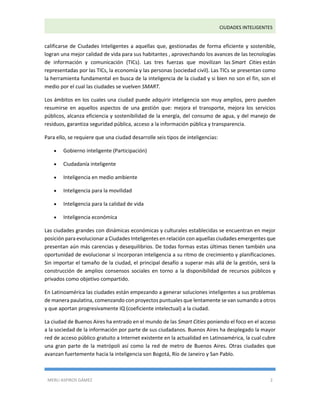 CIUDADES INTELIGENTES 
MERLI ASPIROS GÁMEZ 2 
calificarse de Ciudades Inteligentes a aquellas que, gestionadas de forma eficiente y sostenible, logran una mejor calidad de vida para sus habitantes , aprovechando los avances de las tecnologías de información y comunicación (TICs). Las tres fuerzas que movilizan las Smart Cities están representadas por las TICs, la economía y las personas (sociedad civil). Las TICs se presentan como la herramienta fundamental en busca de la inteligencia de la ciudad y si bien no son el fin, son el medio por el cual las ciudades se vuelven SMART. 
Los ámbitos en los cuales una ciudad puede adquirir inteligencia son muy amplios, pero pueden resumirse en aquellos aspectos de una gestión que: mejora el transporte, mejora los servicios públicos, alcanza eficiencia y sostenibilidad de la energía, del consumo de agua, y del manejo de residuos, garantiza seguridad pública, acceso a la información pública y transparencia. 
Para ello, se requiere que una ciudad desarrolle seis tipos de inteligencias: 
 Gobierno inteligente (Participación) 
 Ciudadanía inteligente 
 Inteligencia en medio ambiente 
 Inteligencia para la movilidad 
 Inteligencia para la calidad de vida 
 Inteligencia económica 
Las ciudades grandes con dinámicas económicas y culturales establecidas se encuentran en mejor posición para evolucionar a Ciudades Inteligentes en relación con aquellas ciudades emergentes que presentan aún más carencias y desequilibrios. De todas formas estas últimas tienen también una oportunidad de evolucionar si incorporan inteligencia a su ritmo de crecimiento y planificaciones. Sin importar el tamaño de la ciudad, el principal desafío a superar más allá de la gestión, será la construcción de amplios consensos sociales en torno a la disponibilidad de recursos públicos y privados como objetivo compartido. 
En Latinoamérica las ciudades están empezando a generar soluciones inteligentes a sus problemas de manera paulatina, comenzando con proyectos puntuales que lentamente se van sumando a otros y que aportan progresivamente IQ (coeficiente intelectual) a la ciudad. 
La ciudad de Buenos Aires ha entrado en el mundo de las Smart Cities poniendo el foco en el acceso a la sociedad de la información por parte de sus ciudadanos. Buenos Aires ha desplegado la mayor red de acceso público gratuito a Internet existente en la actualidad en Latinoamérica, la cual cubre una gran parte de la metrópoli así como la red de metro de Buenos Aires. Otras ciudades que avanzan fuertemente hacia la inteligencia son Bogotá, Río de Janeiro y San Pablo.  